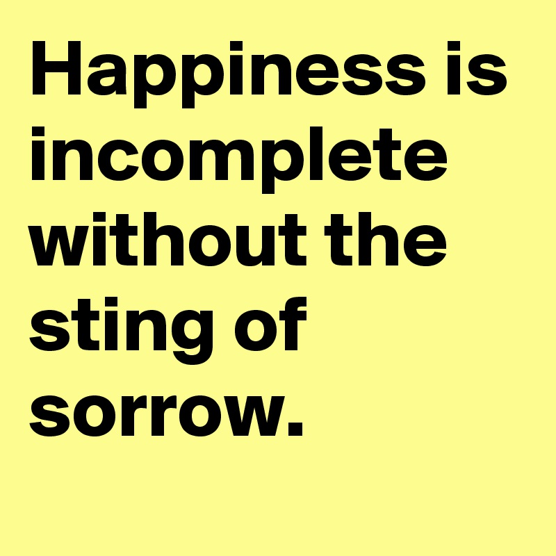 Happiness is incomplete without the sting of sorrow. 