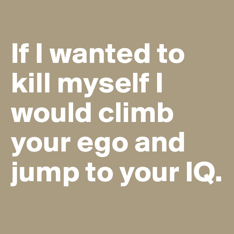 
If I wanted to kill myself I would climb your ego and jump to your IQ.
