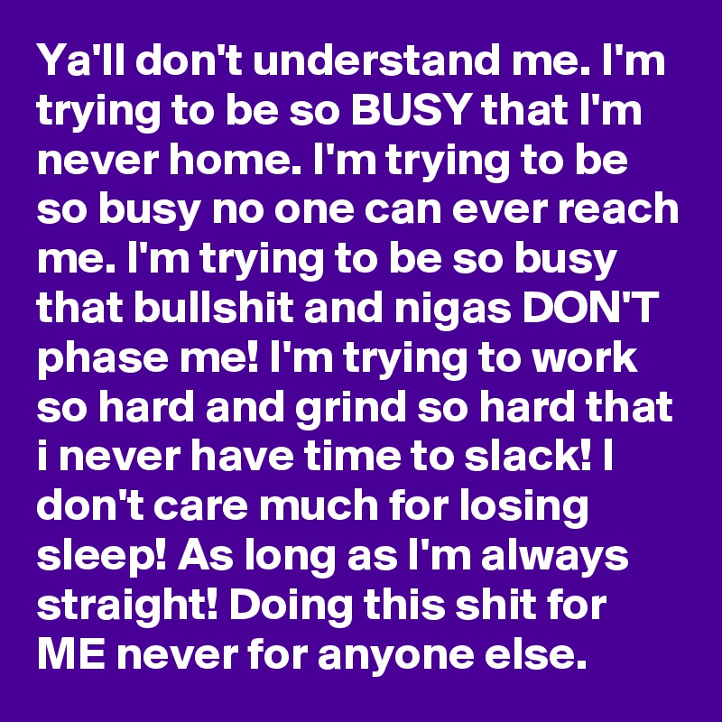 Ya'll don't understand me. I'm trying to be so BUSY that I'm never home. I'm trying to be so busy no one can ever reach me. I'm trying to be so busy that bullshit and nigas DON'T phase me! I'm trying to work so hard and grind so hard that i never have time to slack! I don't care much for losing sleep! As long as I'm always straight! Doing this shit for ME never for anyone else.