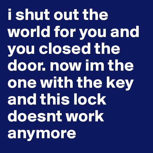 i shut out the world for you and you closed the door. now im the one with the key and this lock doesnt work anymore 