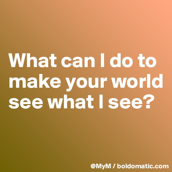 

What can I do to make your world see what I see?

