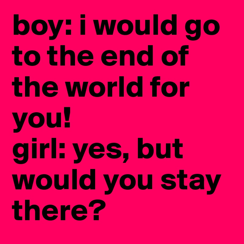 boy: i would go to the end of the world for you!
girl: yes, but would you stay there?