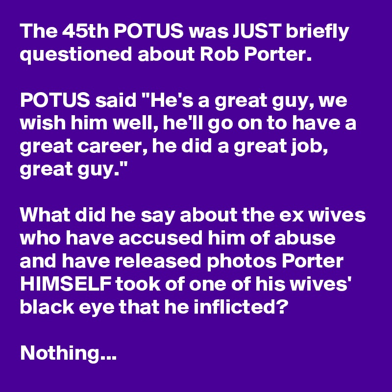 The 45th POTUS was JUST briefly questioned about Rob Porter.

POTUS said "He's a great guy, we wish him well, he'll go on to have a great career, he did a great job, great guy."

What did he say about the ex wives who have accused him of abuse and have released photos Porter HIMSELF took of one of his wives' black eye that he inflicted?

Nothing...