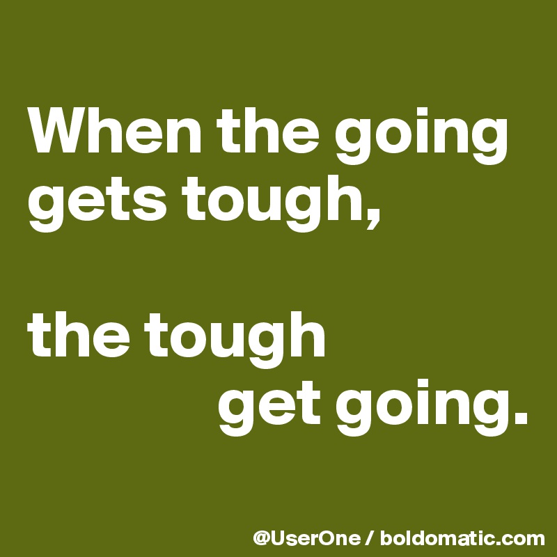 
When the going gets tough,

the tough
              get going.
