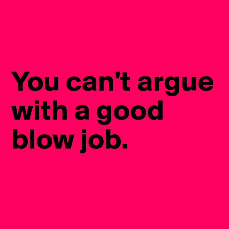 

You can't argue with a good blow job.

