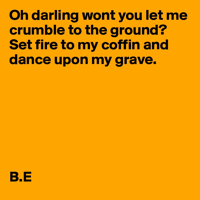 Oh darling wont you let me crumble to the ground? Set fire to my coffin and dance upon my grave.







B.E