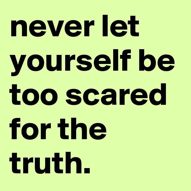 never let yourself be too scared for the truth.