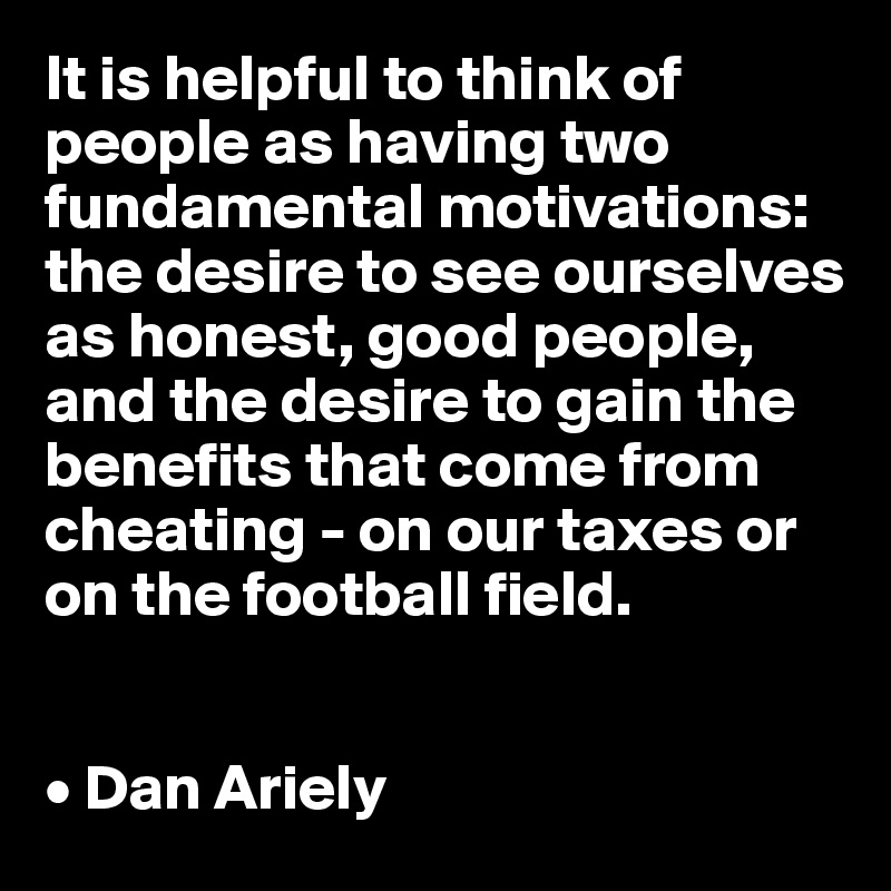 It is helpful to think of people as having two fundamental motivations: the desire to see ourselves as honest, good people, and the desire to gain the benefits that come from cheating - on our taxes or on the football field. 


• Dan Ariely