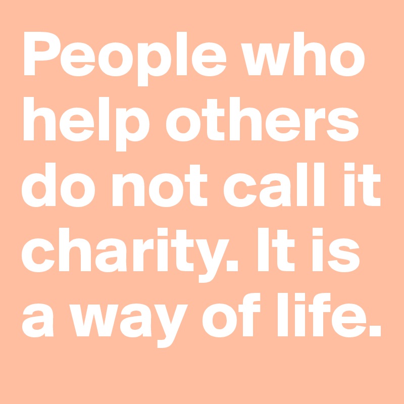People who help others do not call it charity. It is a way of life. 