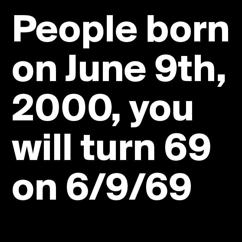 People born on June 9th, 2000, you will turn 69 on 6/9/69