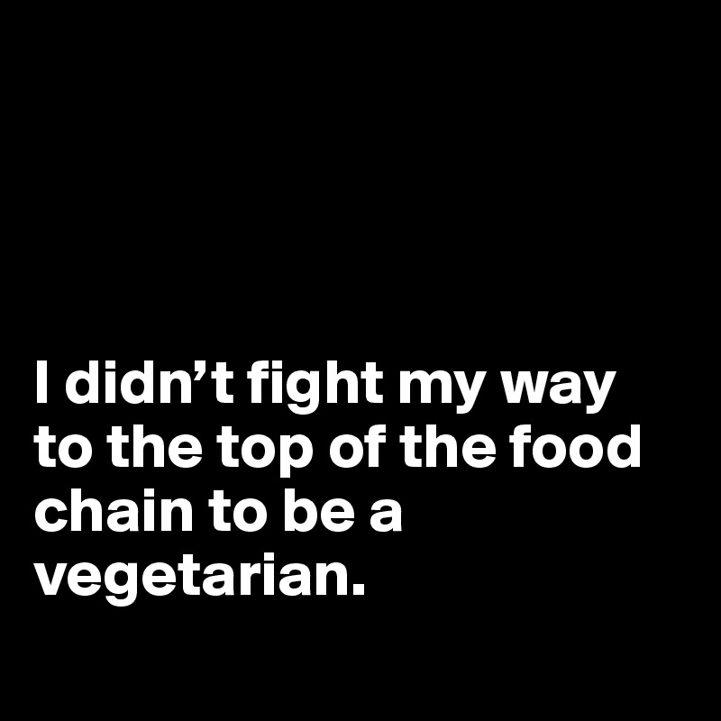 




I didn’t fight my way to the top of the food chain to be a vegetarian.
