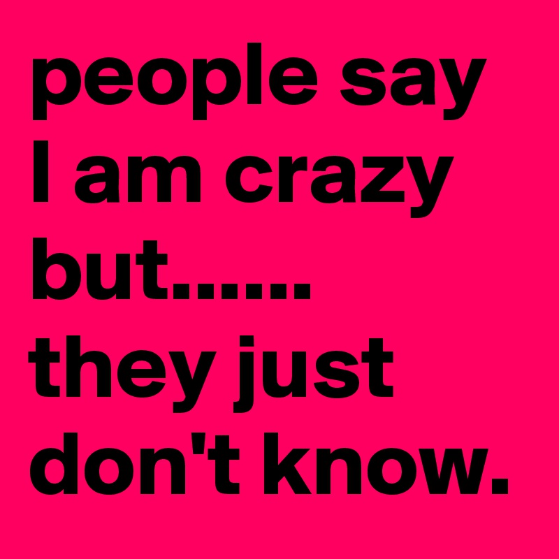 people say I am crazy but...... they just don't know.