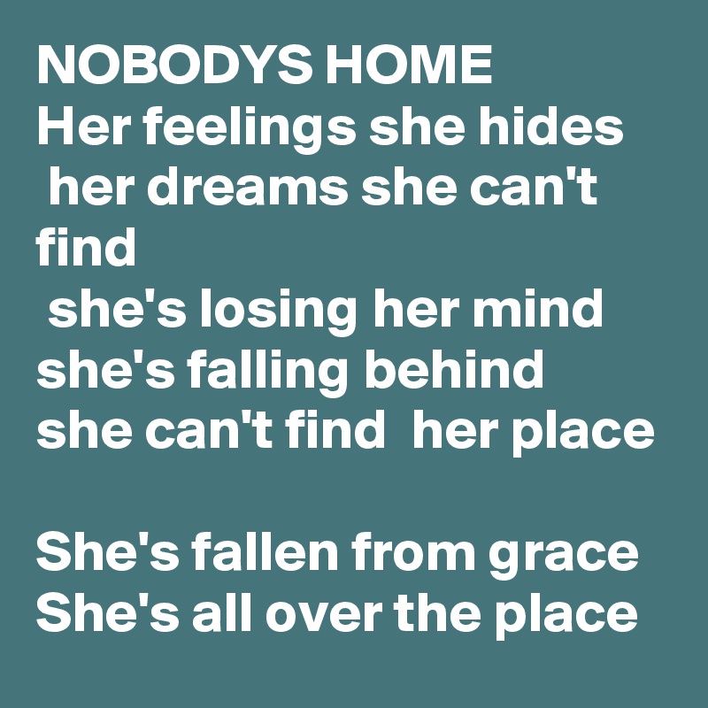 NOBODYS HOME
Her feelings she hides
 her dreams she can't find
 she's losing her mind 
she's falling behind 
she can't find  her place 
She's fallen from grace 
She's all over the place 