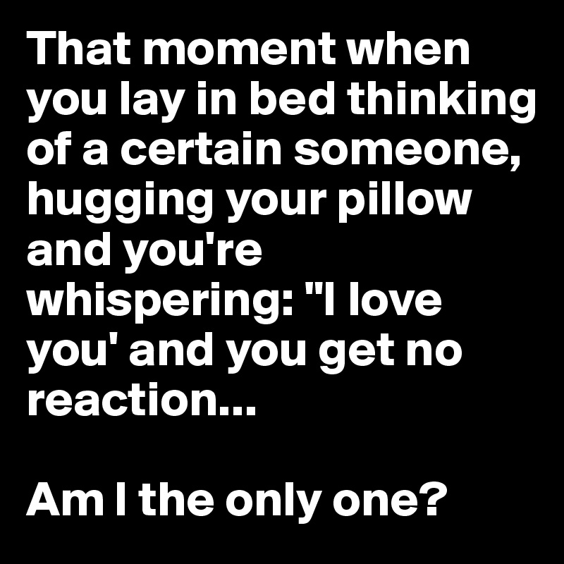 That moment when you lay in bed thinking of a certain someone, hugging your pillow and you're whispering: "I love you' and you get no reaction... 

Am I the only one?