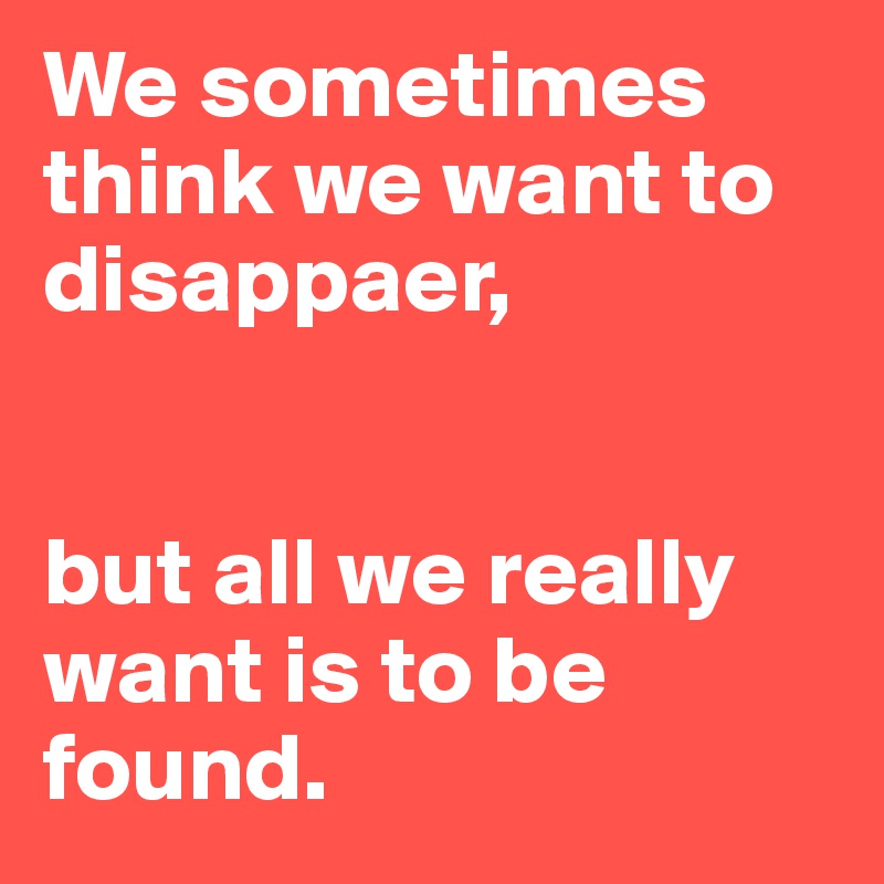 We sometimes think we want to disappaer, 


but all we really want is to be found.