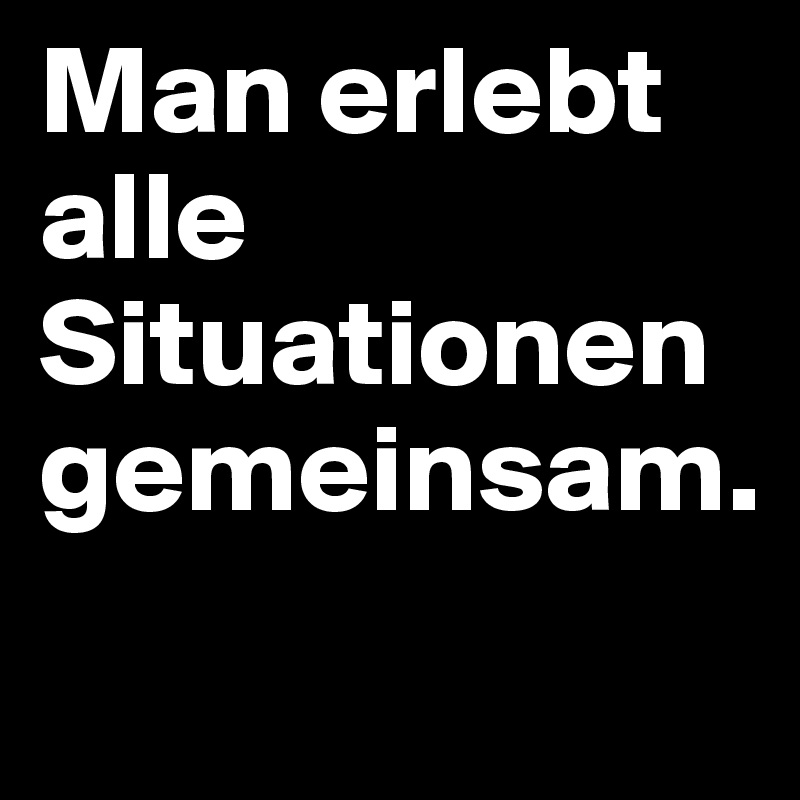 Man erlebt alle Situationen gemeinsam.
