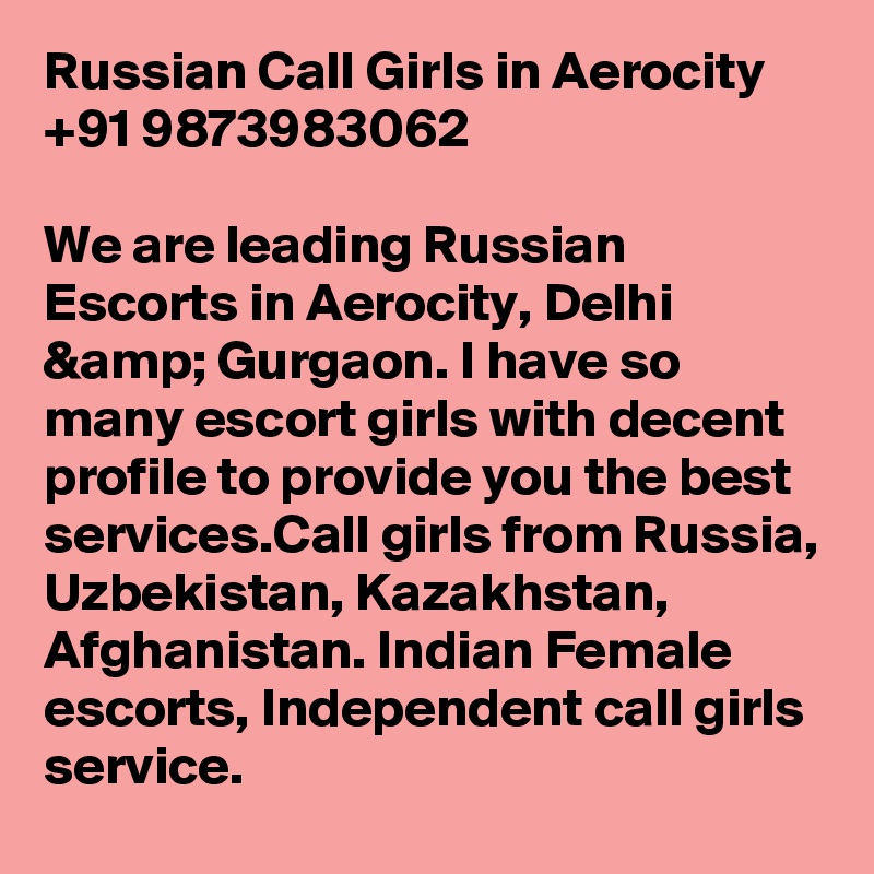 Russian Call Girls in Aerocity +91 9873983062

We are leading Russian Escorts in Aerocity, Delhi &amp; Gurgaon. I have so many escort girls with decent profile to provide you the best services.Call girls from Russia, Uzbekistan, Kazakhstan, Afghanistan. Indian Female escorts, Independent call girls service.