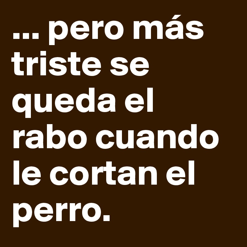 ... pero más triste se queda el rabo cuando le cortan el perro.