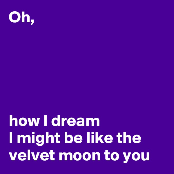 Oh, 





how I dream
I might be like the velvet moon to you