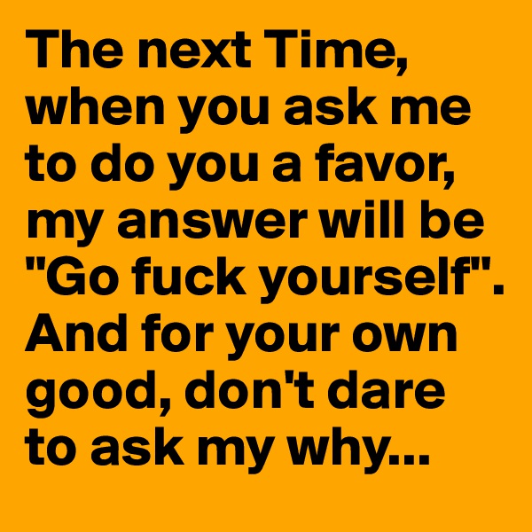 The next Time, when you ask me to do you a favor, my answer will be "Go fuck yourself". And for your own good, don't dare to ask my why...