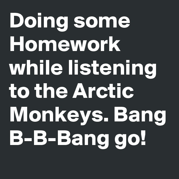 Doing some Homework while listening to the Arctic Monkeys. Bang B-B-Bang go!