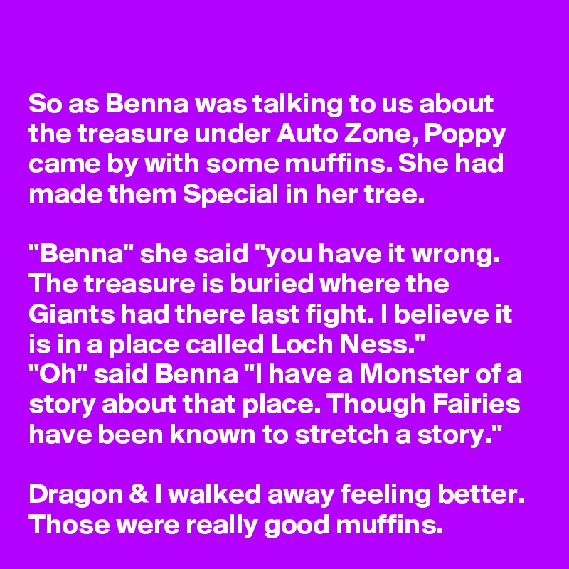 

So as Benna was talking to us about the treasure under Auto Zone, Poppy came by with some muffins. She had made them Special in her tree.

"Benna" she said "you have it wrong. The treasure is buried where the Giants had there last fight. I believe it is in a place called Loch Ness."
"Oh" said Benna "I have a Monster of a story about that place. Though Fairies have been known to stretch a story."

Dragon & I walked away feeling better. Those were really good muffins.