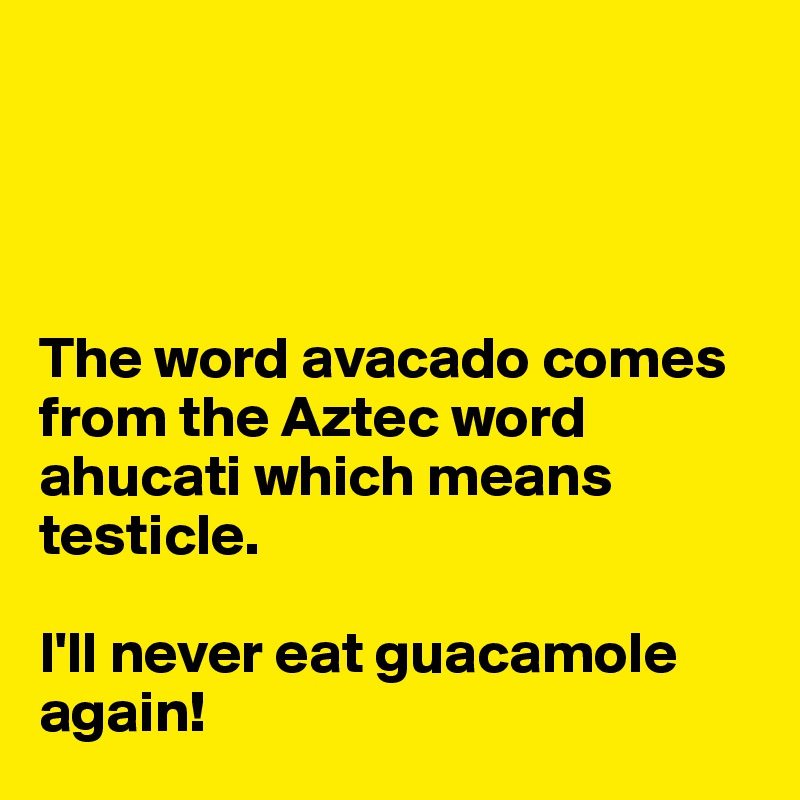 




The word avacado comes from the Aztec word ahucati which means testicle. 

I'll never eat guacamole again!