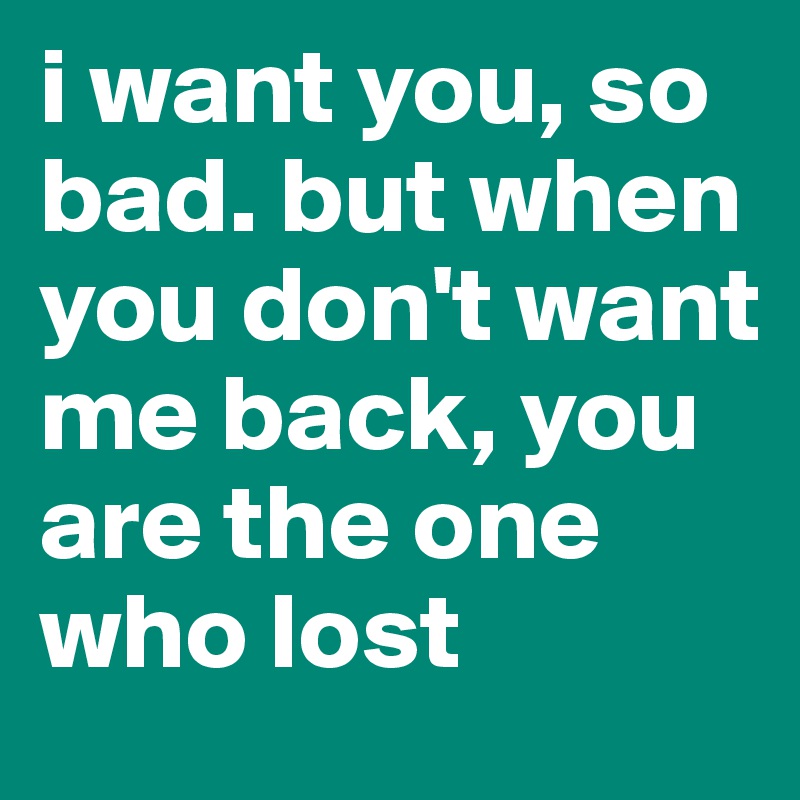 i want you, so bad. but when you don't want me back, you are the one who lost 