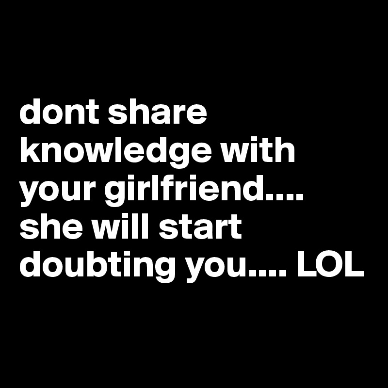 

dont share knowledge with your girlfriend.... she will start doubting you.... LOL 

