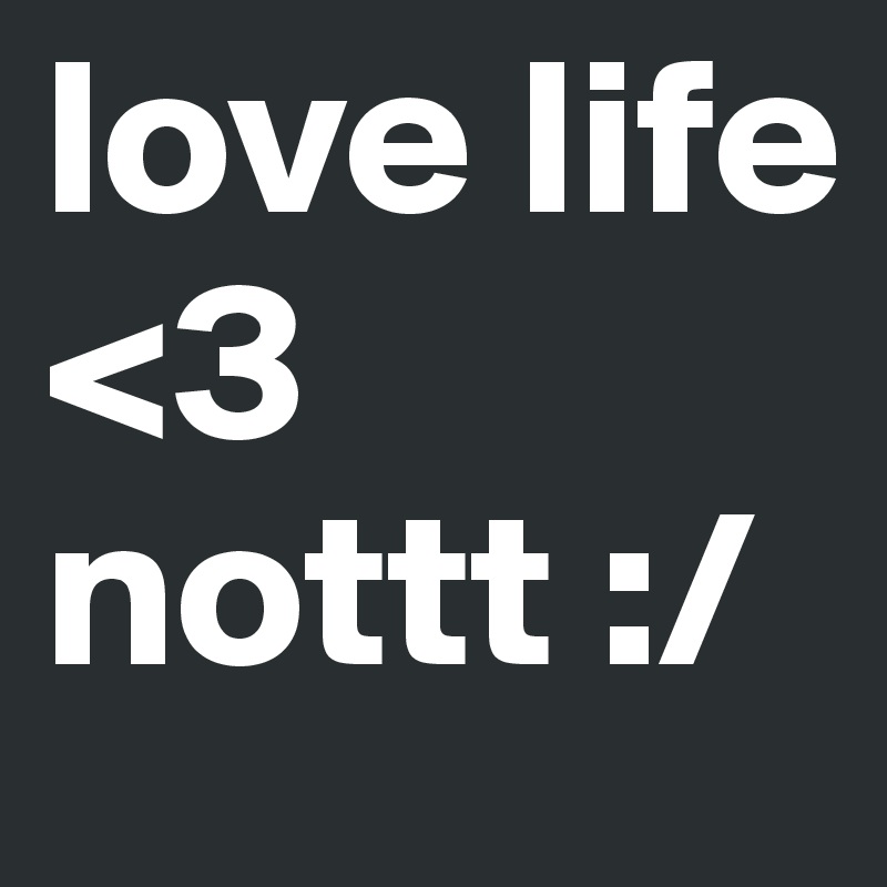 love life <3 
nottt :/ 