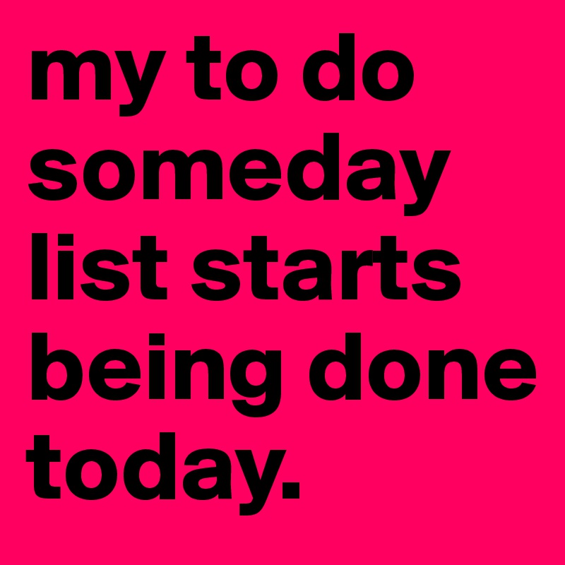 my to do someday list starts being done today.