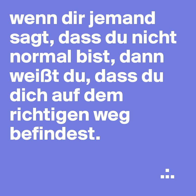 wenn dir jemand sagt, dass du nicht normal bist, dann weißt du, dass du dich auf dem richtigen weg befindest.

                                       .:.