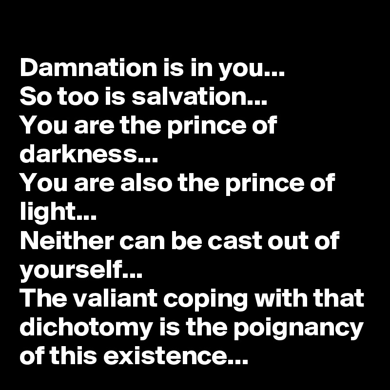 Damnation is in you...
So too is salvation...
You are the prince of darkness...
You are also the prince of light...
Neither can be cast out of yourself...
The valiant coping with that dichotomy is the poignancy of this existence...