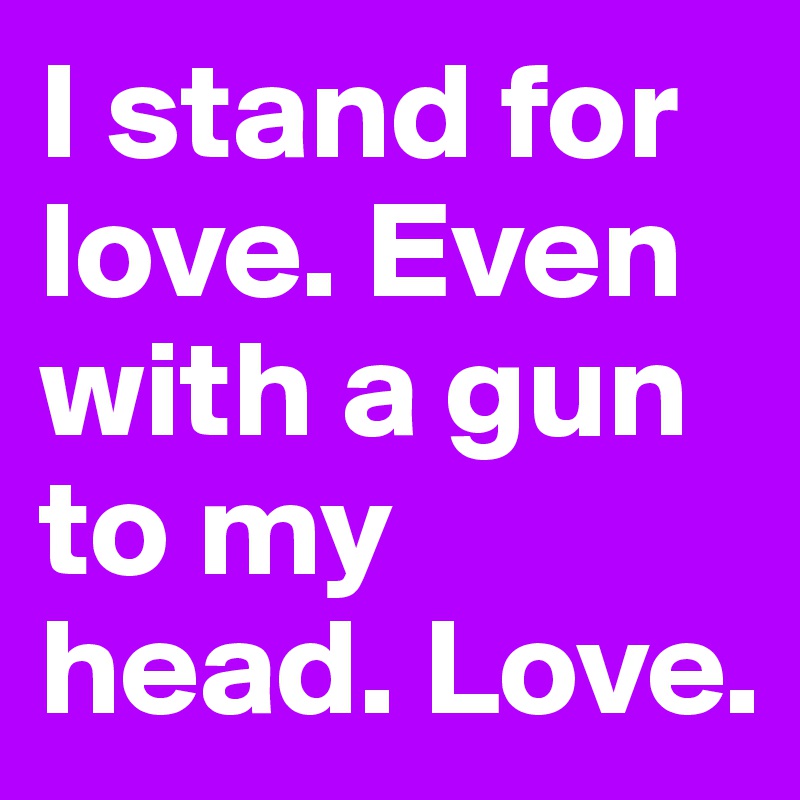 I stand for love. Even with a gun to my head. Love.