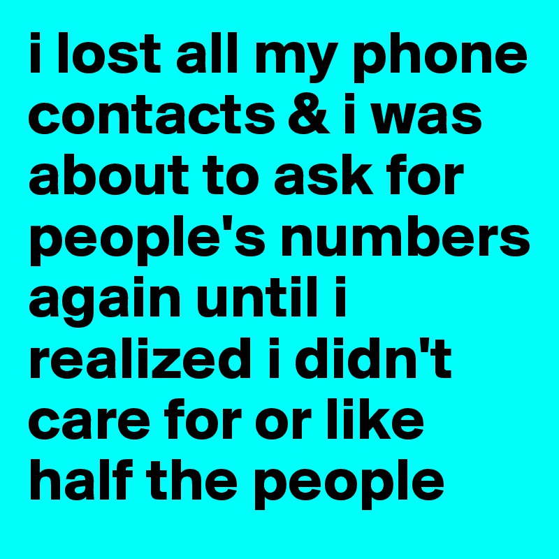 i lost all my phone contacts & i was about to ask for people's numbers again until i realized i didn't care for or like half the people