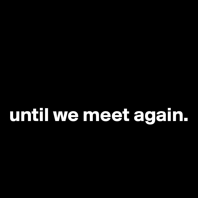 




until we meet again. 



