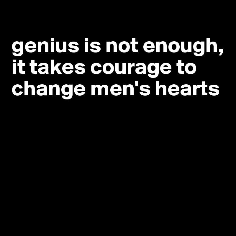 
genius is not enough, it takes courage to change men's hearts




