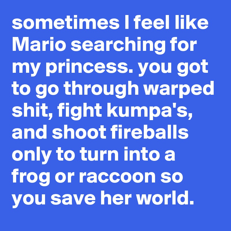 sometimes I feel like Mario searching for my princess. you got to go through warped shit, fight kumpa's, and shoot fireballs only to turn into a frog or raccoon so you save her world.