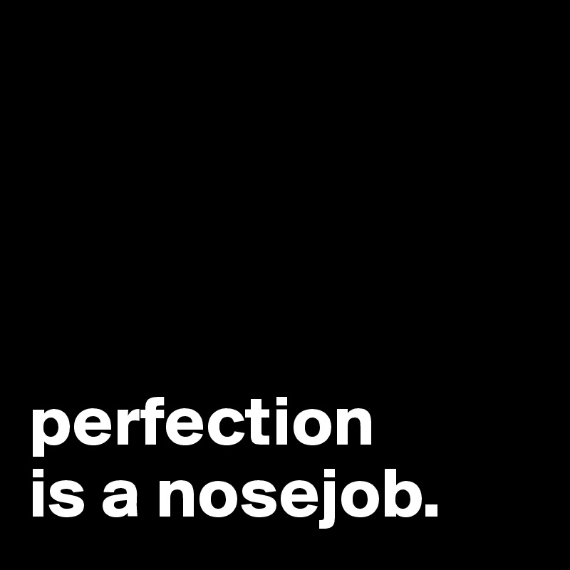 




perfection 
is a nosejob.