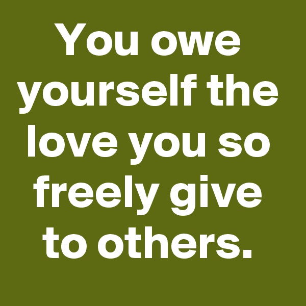 You owe yourself the love you so freely give to others.