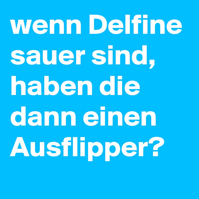 wenn Delfine sauer sind, haben die dann einen Ausflipper?