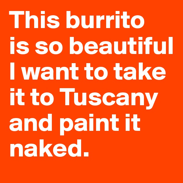 This burrito 
is so beautiful I want to take it to Tuscany and paint it naked.