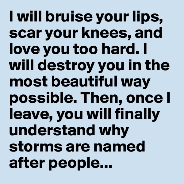 I will bruise your lips, scar your knees, and love you too hard. I will destroy you in the most beautiful way possible. Then, once I leave, you will finally understand why storms are named after people...