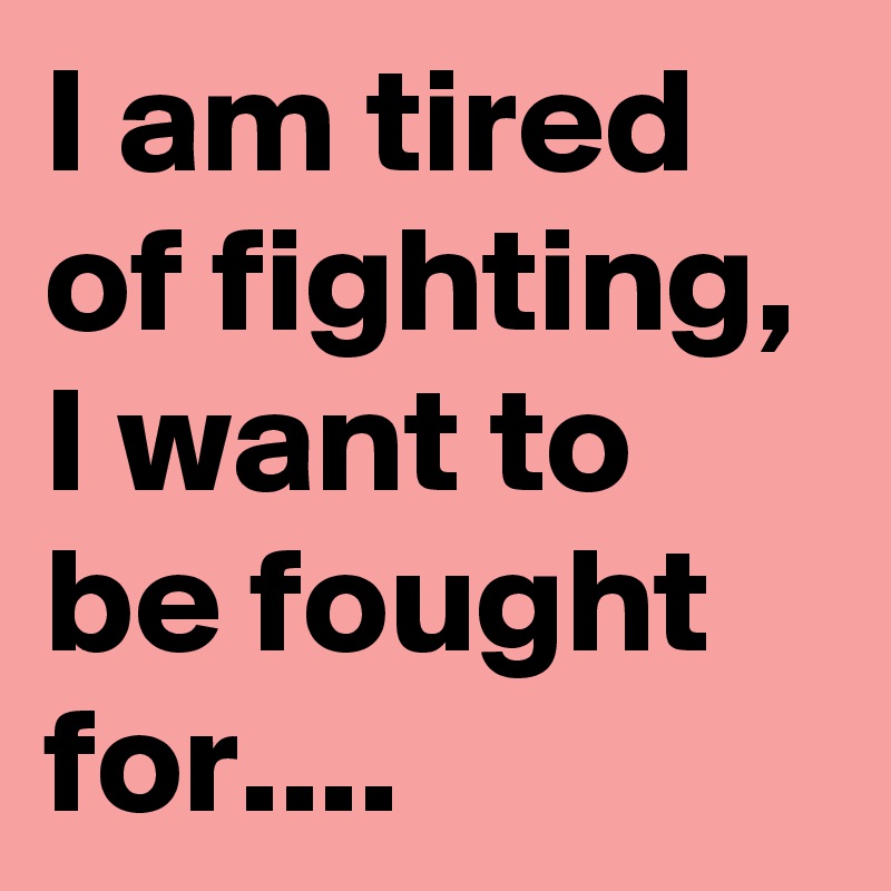 I am tired of fighting, 
I want to be fought for....