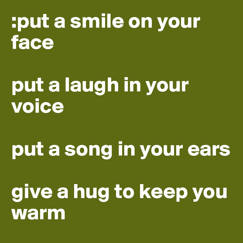 :put a smile on your face 

put a laugh in your voice 

put a song in your ears 

give a hug to keep you warm 