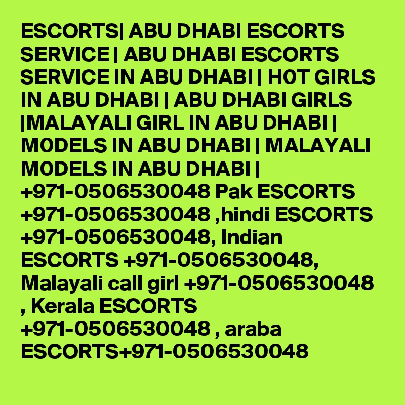 ESCORTS| ABU DHABI ESCORTS SERVICE | ABU DHABI ESCORTS SERVICE IN ABU DHABI | H0T GIRLS IN ABU DHABI | ABU DHABI GIRLS |MALAYALI GIRL IN ABU DHABI | M0DELS IN ABU DHABI | MALAYALI M0DELS IN ABU DHABI | +971-0506530048 Pak ESCORTS +971-0506530048 ,hindi ESCORTS +971-0506530048, Indian ESCORTS +971-0506530048, Malayali call girl +971-0506530048 , Kerala ESCORTS +971-0506530048 , araba ESCORTS+971-0506530048