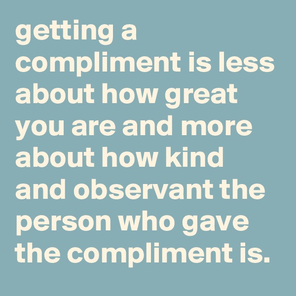 getting a compliment is less about how great you are and more about how kind and observant the person who gave the compliment is.