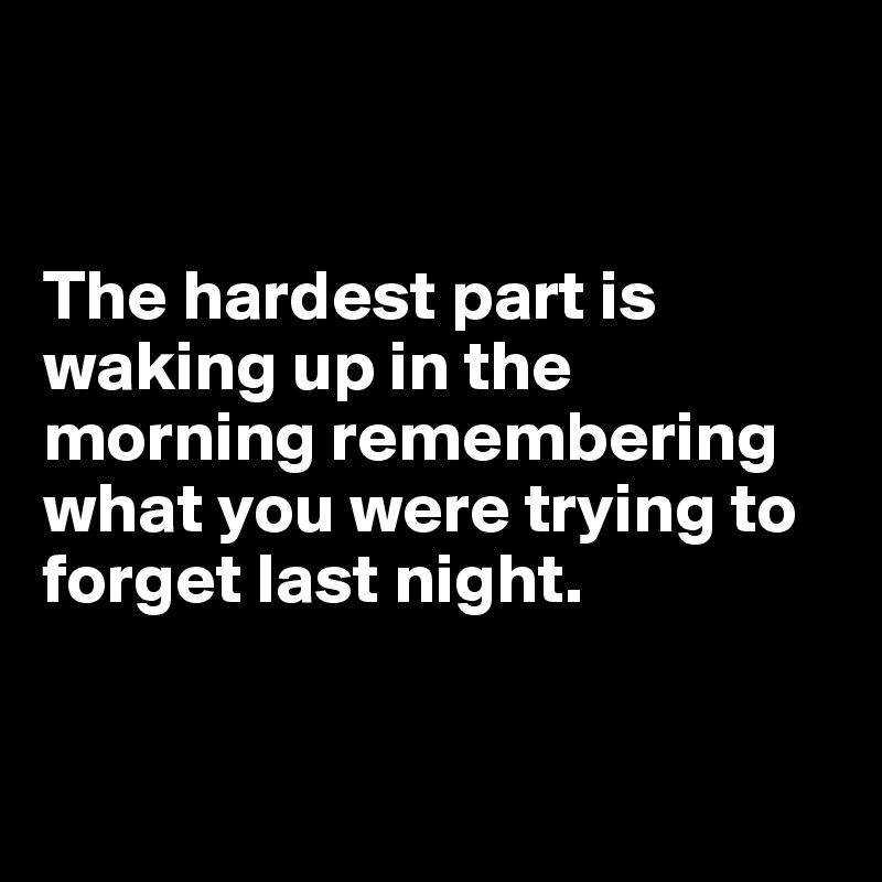 


The hardest part is waking up in the morning remembering what you were trying to forget last night.


