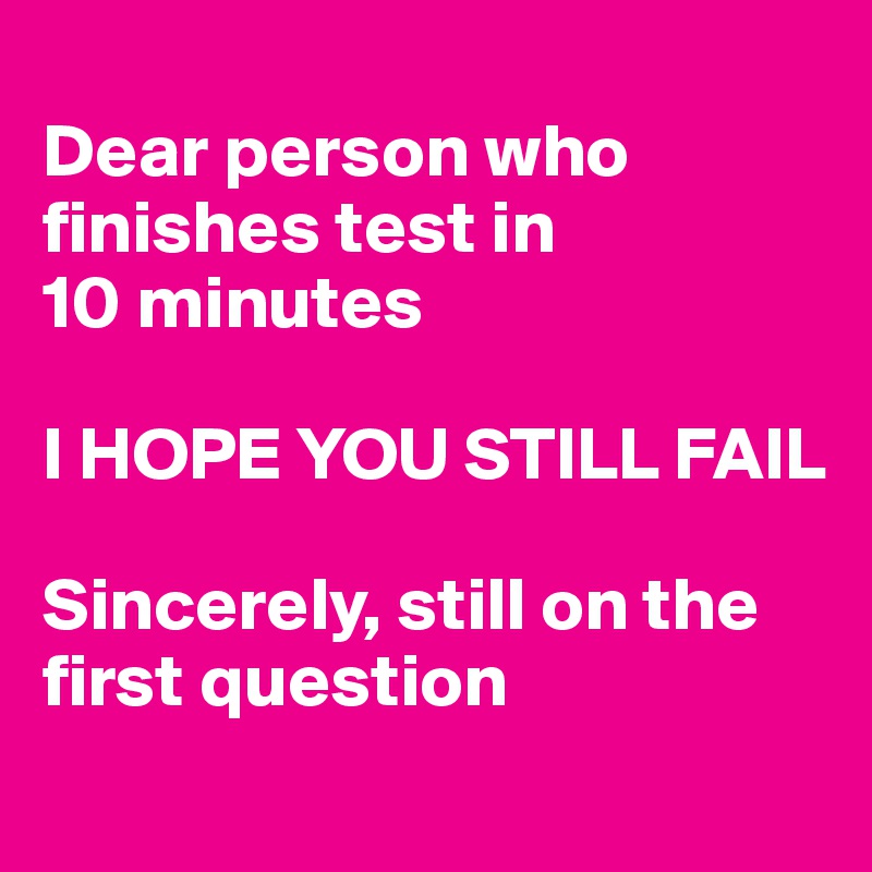 
Dear person who finishes test in
10 minutes

I HOPE YOU STILL FAIL

Sincerely, still on the first question
