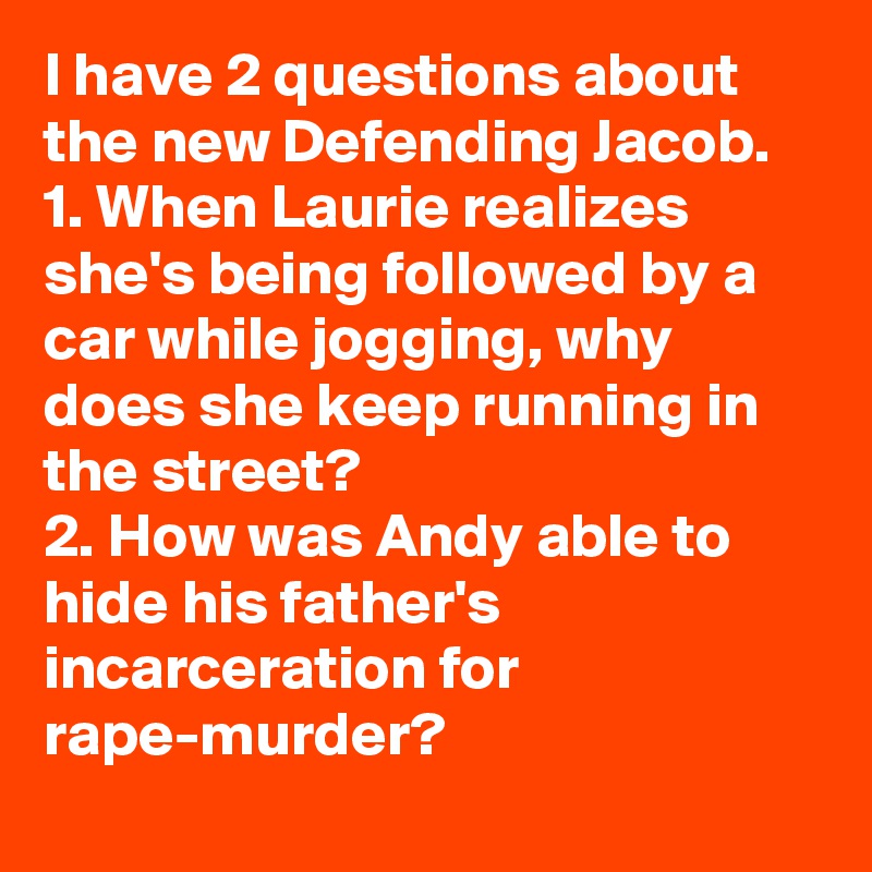 I have 2 questions about the new Defending Jacob.
1. When Laurie realizes she's being followed by a car while jogging, why does she keep running in the street?
2. How was Andy able to hide his father's incarceration for rape-murder?